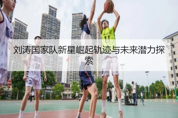 刘涛国家队新星崛起轨迹与未来潜力探索